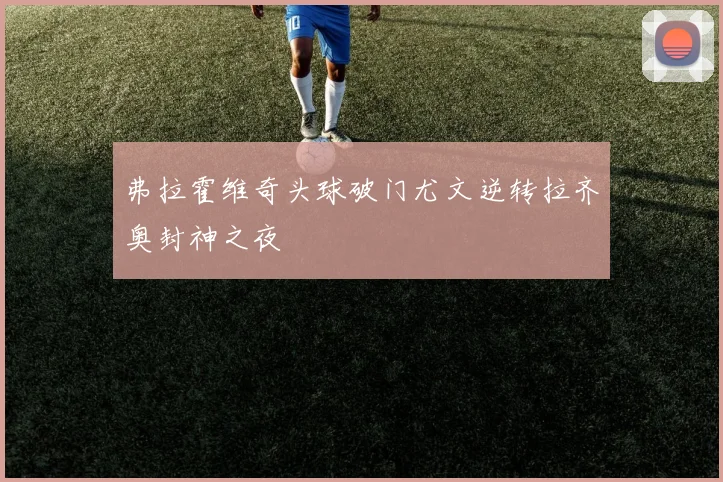弗拉霍维奇头球破门尤文逆转拉齐奥封神之夜