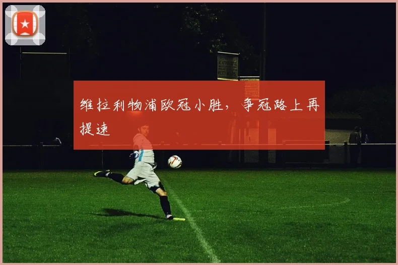 维拉利物浦欧冠小胜，争冠路上再提速
