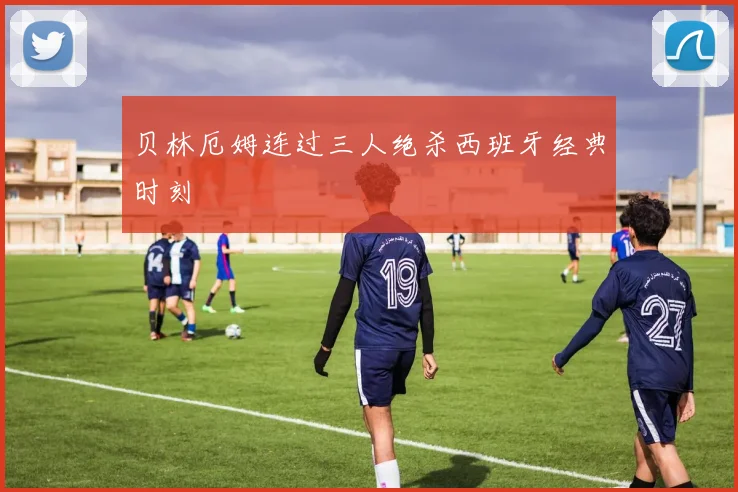 贝林厄姆连过三人绝杀西班牙经典时刻