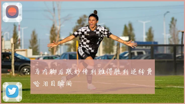 马内脚后跟妙传利雅得胜利逆转费哈泪目瞬间
