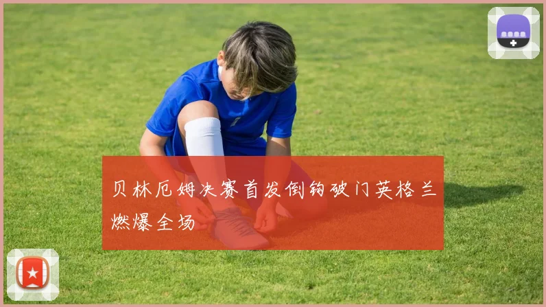 贝林厄姆决赛首发倒钩破门英格兰燃爆全场