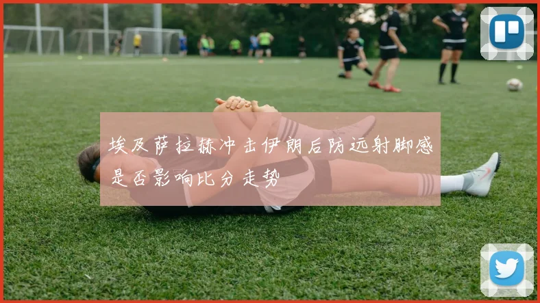 埃及萨拉赫冲击伊朗后防远射脚感是否影响比分走势