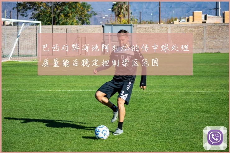 巴西对阵海地阿利松的传中球处理质量能否稳定控制禁区范围