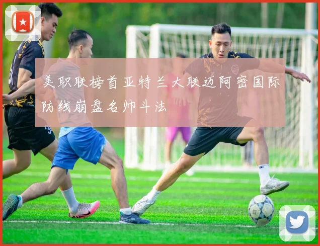 美职联榜首亚特兰大联迈阿密国际防线崩盘名帅斗法