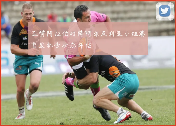 亚赞阿拉伯对阵阿尔及利亚小组赛首发机会状态评估