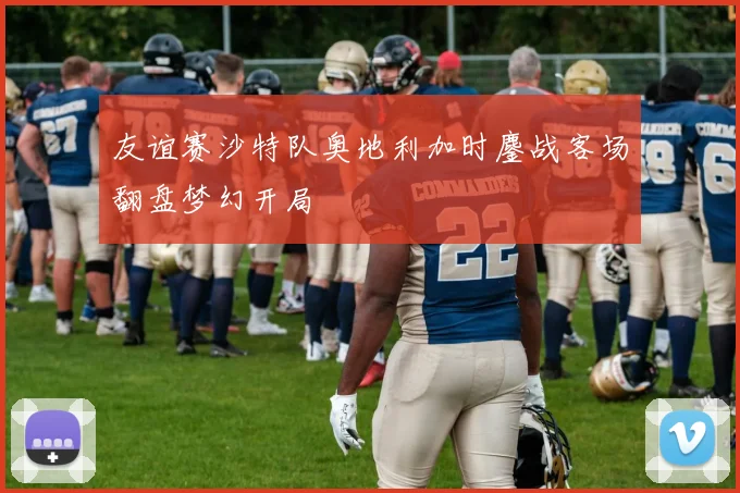 友谊赛沙特队奥地利加时鏖战客场翻盘梦幻开局
