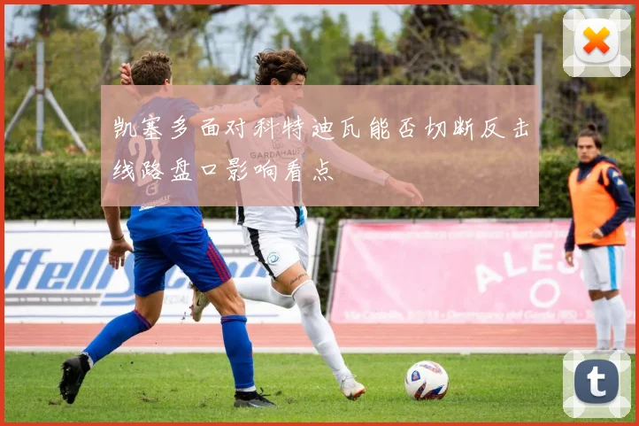 凯塞多面对科特迪瓦能否切断反击线路盘口影响看点