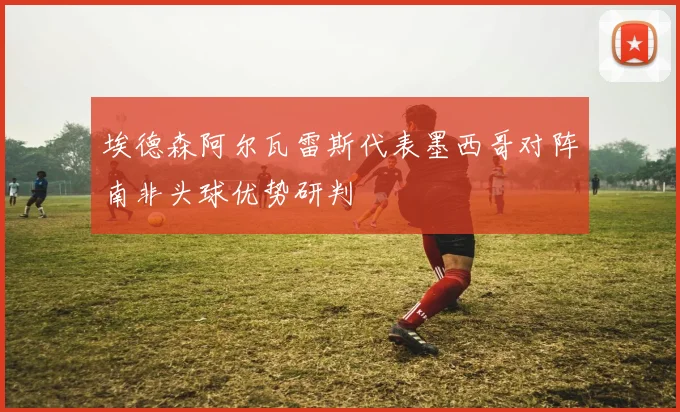 埃德森阿尔瓦雷斯代表墨西哥对阵南非头球优势研判