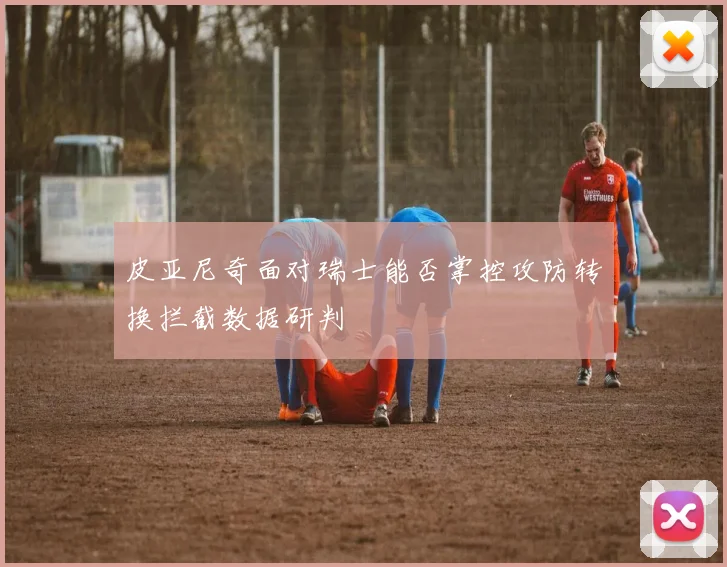 皮亚尼奇面对瑞士能否掌控攻防转换拦截数据研判