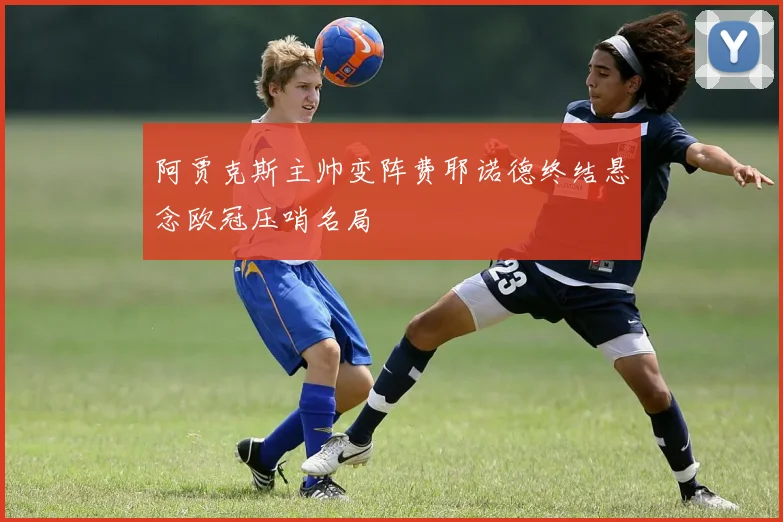 阿贾克斯主帅变阵费耶诺德终结悬念欧冠压哨名局
