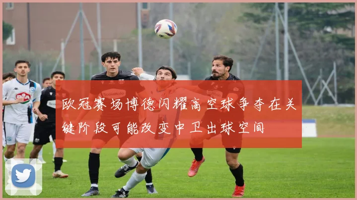 欧冠赛场博德闪耀高空球争夺在关键阶段可能改变中卫出球空间
