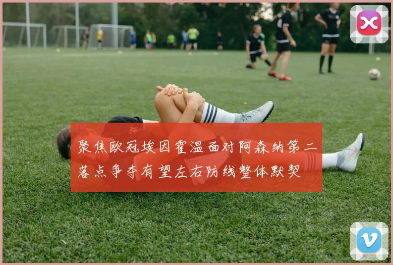 聚焦欧冠埃因霍温面对阿森纳第二落点争夺有望左右防线整体默契