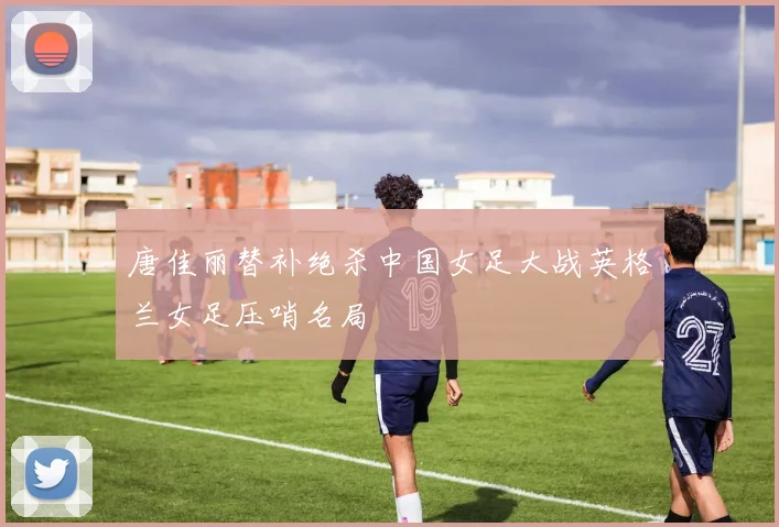 唐佳丽替补绝杀中国女足大战英格兰女足压哨名局