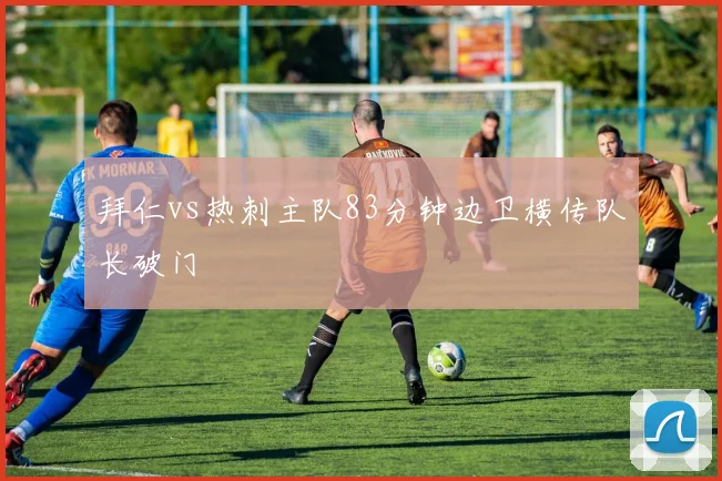 拜仁vs热刺主队83分钟边卫横传队长破门
