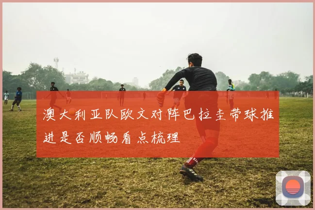 澳大利亚队欧文对阵巴拉圭带球推进是否顺畅看点梳理