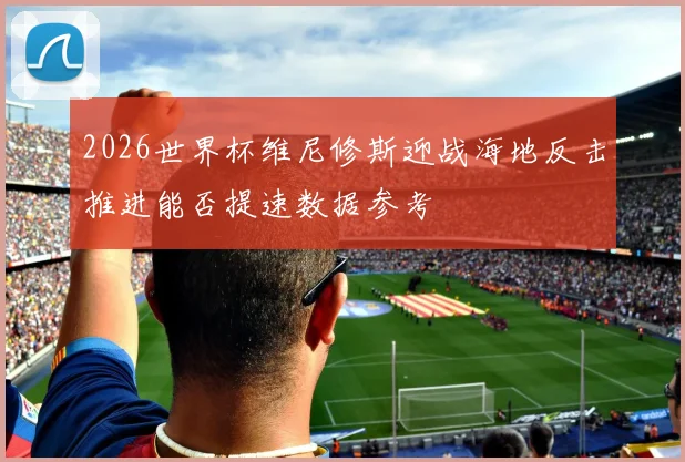 2026世界杯维尼修斯迎战海地反击推进能否提速数据参考