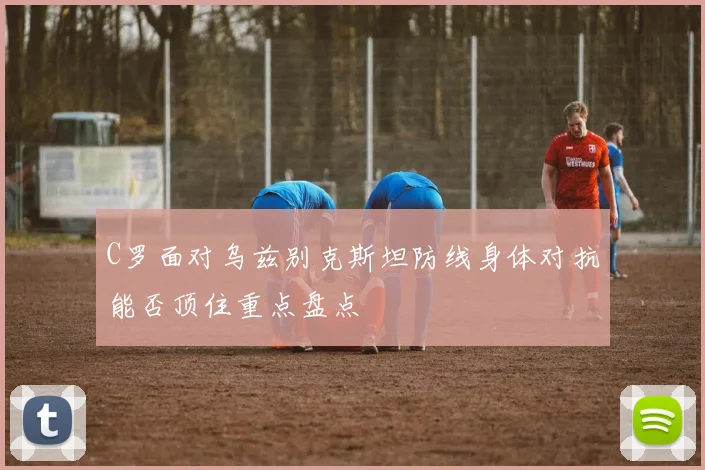C罗面对乌兹别克斯坦防线身体对抗能否顶住重点盘点