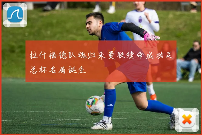 拉什福德队魂归来曼联续命成功足总杯名局诞生
