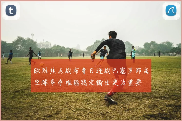 欧冠焦点战布鲁日迎战巴塞罗那高空球争夺谁能稳定输出更为重要