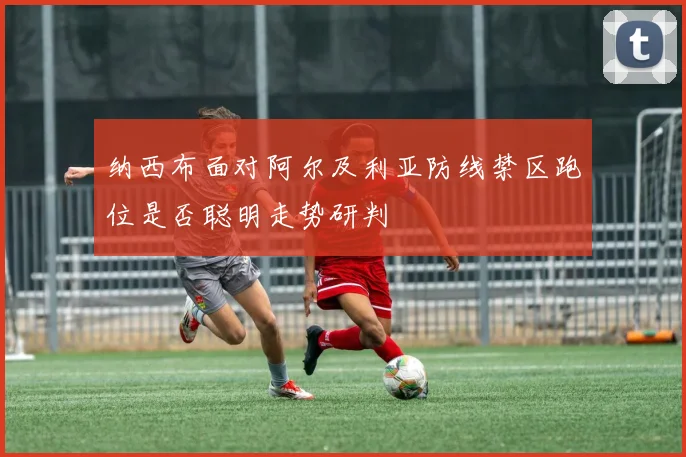 纳西布面对阿尔及利亚防线禁区跑位是否聪明走势研判