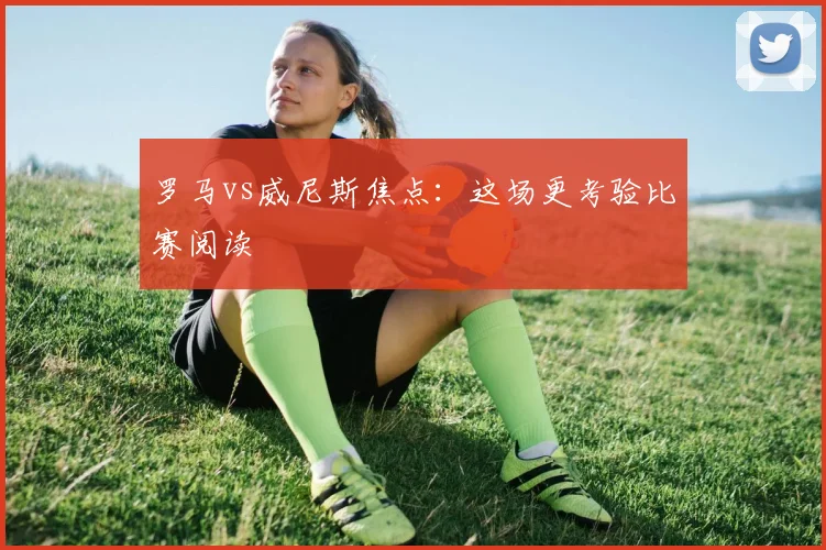 罗马vs威尼斯焦点:这场更考验比赛阅读