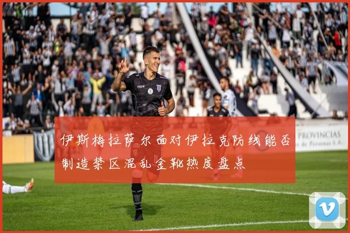 伊斯梅拉萨尔面对伊拉克防线能否制造禁区混乱金靴热度盘点