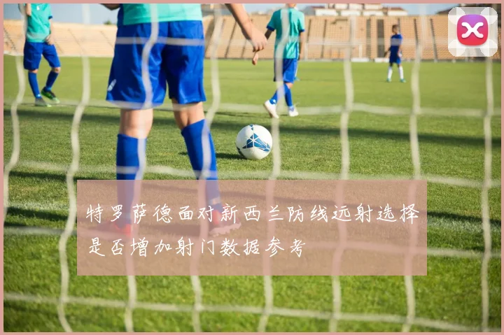 特罗萨德面对新西兰防线远射选择是否增加射门数据参考