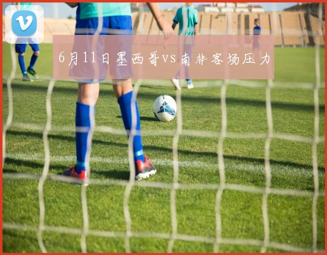 6月11日墨西哥vs南非客场压力