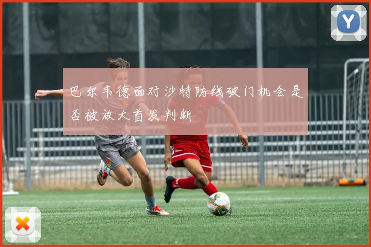 巴尔韦德面对沙特防线破门机会是否被放大首发判断