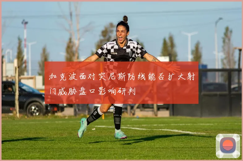 加克波面对突尼斯防线能否扩大射门威胁盘口影响研判