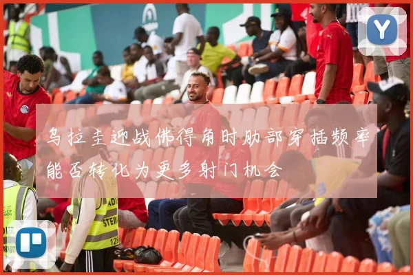 乌拉圭迎战佛得角时肋部穿插频率能否转化为更多射门机会